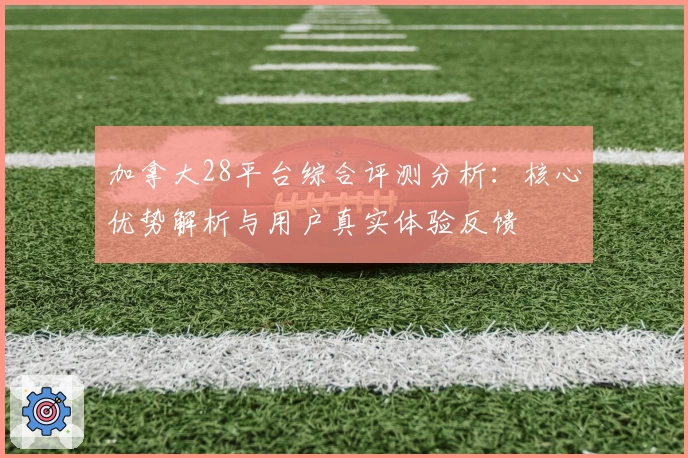 加拿大28平台综合评测分析：核心优势解析与用户真实体验反馈