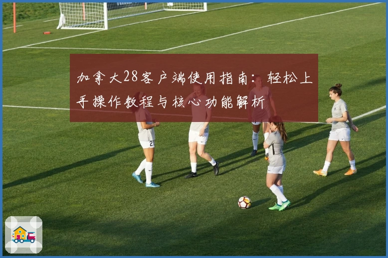 加拿大28客户端使用指南：轻松上手操作教程与核心功能解析