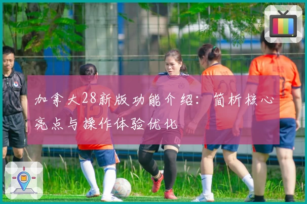 加拿大28新版功能介绍：简析核心亮点与操作体验优化