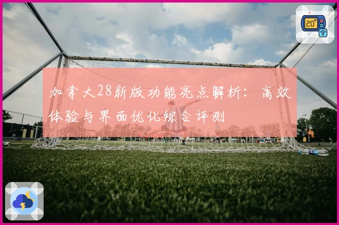 加拿大28新版功能亮点解析：高效体验与界面优化综合评测